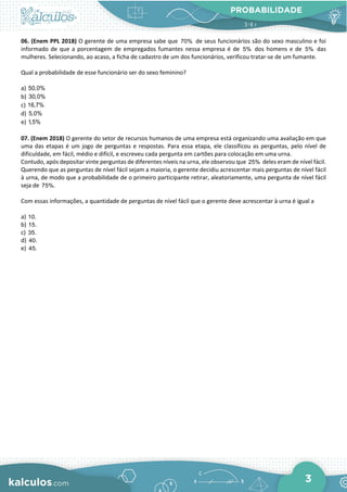 PROBABILIDADE
3
06. (Enem PPL 2018) O gerente de uma empresa sabe que 70% de seus funcionários são do sexo masculino e foi
informado de que a porcentagem de empregados fumantes nessa empresa é de 5% dos homens e de 5% das
mulheres. Selecionando, ao acaso, a ficha de cadastro de um dos funcionários, verificou tratar-se de um fumante.
Qual a probabilidade de esse funcionário ser do sexo feminino?
a) 50,0%
b) 30,0%
c) 16,7%
d) 5,0%
e) 1,5%
07. (Enem 2018) O gerente do setor de recursos humanos de uma empresa está organizando uma avaliação em que
uma das etapas é um jogo de perguntas e respostas. Para essa etapa, ele classificou as perguntas, pelo nível de
dificuldade, em fácil, médio e difícil, e escreveu cada pergunta em cartões para colocação em uma urna.
Contudo, após depositar vinte perguntas de diferentes níveis na urna, ele observou que 25% deles eram de nível fácil.
Querendo que as perguntas de nível fácil sejam a maioria, o gerente decidiu acrescentar mais perguntas de nível fácil
à urna, de modo que a probabilidade de o primeiro participante retirar, aleatoriamente, uma pergunta de nível fácil
seja de 75%.
Com essas informações, a quantidade de perguntas de nível fácil que o gerente deve acrescentar à urna é igual a
a) 10.
b) 15.
c) 35.
d) 40.
e) 45.
 