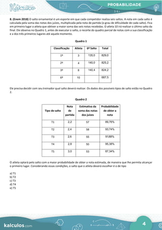 PROBABILIDADE
4
8. (Enem 2018) O salto ornamental é um esporte em que cada competidor realiza seis saltos. A nota em cada salto é
calculada pela soma das notas dos juízes, multiplicada pela nota de partida (o grau de dificuldade de cada salto). Fica
em primeiro lugar o atleta que obtiver a maior soma das seis notas recebidas. O atleta 10 irá realizar o último salto da
final. Ele observa no Quadro 1, antes de executar o salto, o recorte do quadro parcial de notas com a sua classificação
e a dos três primeiros lugares até aquele momento.
Quadro 1
Classificação Atleta 6º Salto Total
1º 3 135,0 829,0
2º 4 140,0 825,2
3º 8 140,4 824,2
6º 10 687,5
Ele precisa decidir com seu treinador qual salto deverá realizar. Os dados dos possíveis tipos de salto estão no Quadro
2.
Quadro 2
Tipo de salto
Nota
de
partida
Estimativa da
soma das notas
dos juízes
Probabilidade
de obter a
nota
T1 2,2 57 89,76%
T2 2,4 58 93,74%
T3 2,6 55 91,88%
T4 2,8 50 95,38%
T5 3,0 53 87,34%
O atleta optará pelo salto com a maior probabilidade de obter a nota estimada, de maneira que lhe permita alcançar
o primeiro lugar. Considerando essas condições, o salto que o atleta deverá escolher é o de tipo
a) T1
b) T2
c) T3
d) T4
e) T5
 