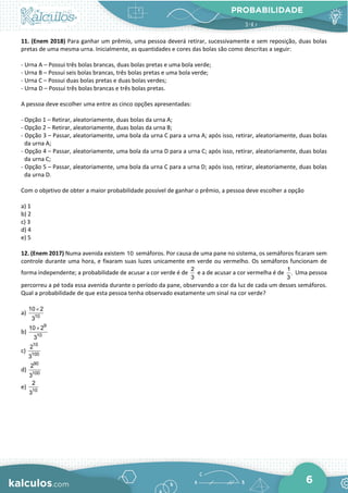 PROBABILIDADE
6
11. (Enem 2018) Para ganhar um prêmio, uma pessoa deverá retirar, sucessivamente e sem reposição, duas bolas
pretas de uma mesma urna. Inicialmente, as quantidades e cores das bolas são como descritas a seguir:
- Urna A – Possui três bolas brancas, duas bolas pretas e uma bola verde;
- Urna B – Possui seis bolas brancas, três bolas pretas e uma bola verde;
- Urna C – Possui duas bolas pretas e duas bolas verdes;
- Urna D – Possui três bolas brancas e três bolas pretas.
A pessoa deve escolher uma entre as cinco opções apresentadas:
- Opção 1 – Retirar, aleatoriamente, duas bolas da urna A;
- Opção 2 – Retirar, aleatoriamente, duas bolas da urna B;
- Opção 3 – Passar, aleatoriamente, uma bola da urna C para a urna A; após isso, retirar, aleatoriamente, duas bolas
da urna A;
- Opção 4 – Passar, aleatoriamente, uma bola da urna D para a urna C; após isso, retirar, aleatoriamente, duas bolas
da urna C;
- Opção 5 – Passar, aleatoriamente, uma bola da urna C para a urna D; após isso, retirar, aleatoriamente, duas bolas
da urna D.
Com o objetivo de obter a maior probabilidade possível de ganhar o prêmio, a pessoa deve escolher a opção
a) 1
b) 2
c) 3
d) 4
e) 5
12. (Enem 2017) Numa avenida existem 10 semáforos. Por causa de uma pane no sistema, os semáforos ficaram sem
controle durante uma hora, e fixaram suas luzes unicamente em verde ou vermelho. Os semáforos funcionam de
forma independente; a probabilidade de acusar a cor verde é de
2
3
e a de acusar a cor vermelha é de
1
.
3
Uma pessoa
percorreu a pé toda essa avenida durante o período da pane, observando a cor da luz de cada um desses semáforos.
Qual a probabilidade de que esta pessoa tenha observado exatamente um sinal na cor verde?
a) 10
10 2
3
×
b)
9
10
10 2
3
×
c)
10
100
2
3
d)
90
100
2
3
e) 10
2
3
 