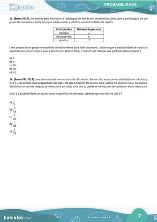 PROBABILIDADE
7
13. (Enem 2017) Um projeto para incentivar a reciclagem de lixo de um condomínio conta com a participação de um
grupo de moradores, entre crianças, adolescentes e adultos, conforme dados do quadro.
Participantes Número de pessoas
Crianças x
Adolescentes 5
Adultos 10
Uma pessoa desse grupo foi escolhida aleatoriamente para falar do projeto. Sabe-se que a probabilidade de a pessoa
escolhida ser uma criança é igual a dois terços. Diante disso, o número de crianças que participa desse projeto é
a) 6.
b) 9.
c) 10.
d) 30.
e) 45.
14. (Enem PPL 2017) Uma aluna estuda numa turma de 40 alunos. Em um dia, essa turma foi dividida em três salas,
A, B e C, de acordo com a capacidade das salas. Na sala A ficaram 10 alunos, na B, outros 12 alunos e na C, 18 alunos.
Será feito um sorteio no qual, primeiro, será sorteada uma sala e, posteriormente, será sorteado um aluno dessa sala.
Qual é a probabilidade de aquela aluna específica ser sorteada, sabendo que ela está na sala C?
a)
1
3
b)
1
18
c)
1
40
d)
1
54
e)
7
18
 