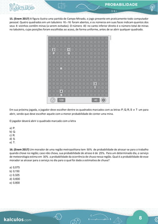 PROBABILIDADE
8
15. (Enem 2017) A figura ilustra uma partida de Campo Minado, o jogo presente em praticamente todo computador
pessoal. Quatro quadrados em um tabuleiro 16 16
× foram abertos, e os números em suas faces indicam quantos dos
seus 8 vizinhos contêm minas (a serem evitadas). O número 40 no canto inferior direito é o número total de minas
no tabuleiro, cujas posições foram escolhidas ao acaso, de forma uniforme, antes de se abrir qualquer quadrado.
Em sua próxima jogada, o jogador deve escolher dentre os quadrados marcados com as letras P, Q, R, S e T um para
abrir, sendo que deve escolher aquele com a menor probabilidade de conter uma mina.
O jogador deverá abrir o quadrado marcado com a letra
a) P.
b) Q.
c) R.
d) S.
e) T.
16. (Enem 2017) Um morador de uma região metropolitana tem 50% de probabilidade de atrasar-se para o trabalho
quando chove na região; caso não chova, sua probabilidade de atraso é de 25%. Para um determinado dia, o serviço
de meteorologia estima em 30% a probabilidade da ocorrência de chuva nessa região. Qual é a probabilidade de esse
morador se atrasar para o serviço no dia para o qual foi dada a estimativa de chuva?
a) 0,075
b) 0,150
c) 0,325
d) 0,600
e) 0,800
 