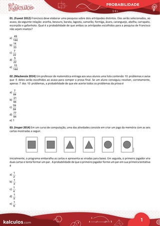 PROBABILIDADE
1
01. (Fuvest 2012) Francisco deve elaborar uma pesquisa sobre dois artrópodes distintos. Eles serão selecionados, ao
acaso, da seguinte relação: aranha, besouro, barata, lagosta, camarão, formiga, ácaro, caranguejo, abelha, carrapato,
escorpião e gafanhoto. Qual é a probabilidade de que ambos os artrópodes escolhidos para a pesquisa de Francisco
não sejam insetos?
a)
49
144
b)
14
33
c)
7
22
d)
5
22
e)
15
144
02. (Mackenzie 2014) Um professor de matemática entrega aos seus alunos uma lista contendo 10 problemas e avisa
que 5 deles serão escolhidos ao acaso para compor a prova final. Se um aluno conseguiu resolver, corretamente,
apenas 7 dos 10 problemas, a probabilidade de que ele acerte todos os problemas da prova é
a)
7
84
b)
21
84
c)
59
84
d)
77
84
e) 1
03. (Insper 2014) Em um curso de computação, uma das atividades consiste em criar um jogo da memória com as seis
cartas mostradas a seguir.
Inicialmente, o programa embaralha as cartas e apresenta-as viradas para baixo. Em seguida, o primeiro jogador vira
duas cartas e tenta formar um par. A probabilidade de que o primeiro jogador forme um par em sua primeira tentativa
é
a)
1
.
2
b)
1
.
3
c)
1
.
4
d)
1
.
5
e)
1
.
6
 