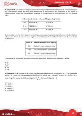 PROBABILIDADE
2
04. (Insper 2013) Para estimular sua equipe comercial, uma empresa define metas de negócios de acordo com a região
que cada vendedor atende. Na tabela estão apresentadas as metas mensais dos vendedores de três regiões e,
respectivamente, o valor que falta para cada um vender na última semana de um determinado mês para atingir a
meta.
vendedor meta mensal valor que falta para atingir a meta
Edu R$ 12.000,00 R$ 3.000,00
Fred R$ 20.000,00 R$ 2.000,00
Gil R$ 15.000,00 R$ 6.000,00
Cada vendedor tem uma última proposta pendente que, caso seja aceita pelo cliente, irá fechar a meta do mês. Para
estimarem as chances de fecharem esses negócios, os vendedores analisaram o histórico desses clientes e montaram
a tabela abaixo.
cliente de frequência com que fecha negócio
Edu 3 a cada 5 propostas apresentadas
Fred 3 a cada 10 propostas apresentadas
Gil 3 a cada 4 propostas apresentadas
Com base nessas informações, a probabilidade de que nenhum dos vendedores consiga fechar a meta é
a) 5%
b) 7%
c) 9%
d) 11%
e) 13%
05. (Mackenzie 2012) Em uma corrida em que não há empates, há apenas três competidores: A, B e C. A chance de A
ganhar é de 1–para–3. A chance de B ganhar é de 2–para–3. Sabe-se que a expressão “a chance de X ganhar é de p–
para–q” significa que a probabilidade de X ganhar é
p
.
p q
+
A chance de C ganhar é de
a) 0–para–3
b) 3–para–3
c) 5–para–12
d) 7–para–13
e) 13–para–20
 