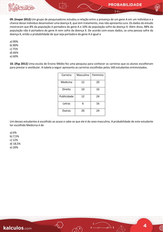PROBABILIDADE
4
09. (Insper 2012) Um grupo de pesquisadores estudou a relação entre a presença de um gene A em um indivíduo e a
chance desse indivíduo desenvolver uma doença X, que tem tratamento, mas não apresenta cura. Os dados do estudo
mostraram que 8% da população é portadora do gene A e 10% da população sofre da doença X. Além disso, 88% da
população não é portadora do gene A nem sofre da doença X. De acordo com esses dados, se uma pessoa sofre da
doença X, então a probabilidade de que seja portadora do gene A é igual a
a) 90%
b) 80%
c) 75%
d) 66%
e) 60%
10. (Ifsp 2012) Uma escola de Ensino Médio fez uma pesquisa para conhecer as carreiras que os alunos escolheram
para prestar o vestibular. A tabela a seguir apresenta as carreiras escolhidas pelos 160 estudantes entrevistados.
Carreira Masculino Feminino
Medicina 12 20
Direito 10 16
Publicidade 12 24
Letras 6 16
Outras 20 24
Um desses estudantes é escolhido ao acaso e sabe-se que ele é do sexo masculino. A probabilidade de este estudante
ter escolhido Medicina é de
a) 6%
b) 7,5%
c) 12%
d) 18,5%
e) 20%
 