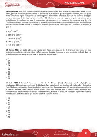 PROBABILIDADE
6
13. (Insper 2012) De acordo com as regulamentações de um país para o setor de aviação, as empresas aéreas podem
emitir, para um voo qualquer, um número de bilhetes até 10% maior do que a lotação da aeronave, uma vez que é
muito comum que alguns passageiros não compareçam no momento do embarque. Para um voo realizado nesse país
em uma aeronave de 20 lugares, foram emitidos 22 bilhetes. A empresa responsável pelo voo estima que a
probabilidade de qualquer um dos 22 passageiros não comparecer no momento do embarque seja de 10%.
Considerando que os comparecimentos de dois passageiros quaisquer sejam eventos independentes, a probabilidade
de que compareçam exatamente 20 passageiros no embarque desse voo, de acordo com a estimativa da empresa, é
igual a
a) ( ) ( )
2 22
0,1 0,9 .
⋅
b) ( ) ( )
2 20
231 0,1 0,9 .
⋅ ⋅
c) ( ) ( )
2 20
190 0,1 0,9 .
⋅ ⋅
d) ( ) ( )
2 18
190 0,1 0,9 .
⋅ ⋅
e) ( ) ( )
2 18
153 0,1 0,9 .
⋅ ⋅
14. (Fuvest 2011) Um dado cúbico, não viciado, com faces numeradas de 1 a 6, é lançado três vezes. Em cada
lançamento, anota-se o número obtido na face superior do dado, formando-se uma sequência (a, b, c). Qual é a
probabilidade de que b seja sucessor de a ou que c seja sucessor de b?
a)
4
27
b)
11
54
c)
7
27
d)
10
27
e)
23
54
15. (Fatec 2011) O Centro Paula Souza administra Escolas Técnicas (Etecs) e Faculdades de Tecnologia (Fatecs)
estaduais em 149 municípios, no Estado de São Paulo. Para participar de um simpósio sobre educação a distância, a
Fatec São Paulo enviou cinco alunos, sendo dois homens; a Fatec Sorocaba enviou três alunos, sendo uma mulher; e
a Fatec da Baixada Santista enviou quatro alunos, sendo dois homens. Para a abertura desse simpósio, será
selecionada, ao acaso, uma dessas Fatecs e dela se escolherá, também ao acaso, um aluno para representar o Centro
Paula Souza. A probabilidade de que o aluno escolhido seja uma mulher é
a) 16
45
b) 37
90
c) 19
45
d) 43
90
e)
28
45
 