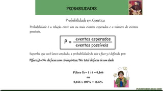 Probabilidade em Genética
Probabilidade é a relação entre um ou mais eventos esperados e o número de eventos
possíveis.
P =
eventos esperados
eventos possíveis
PROBABILIDADES
Suponha que você lance um dado, a probabilidade de sair a face 5 é definida por:
P(face 5) = No. de faces comcincopintas/ No. total de faces de um dado
P(face 5) = 1 / 6 = 0,166
ou
0,166 x 100% = 16,6%
 