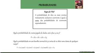 PROBABILIDADES
Regra do “OU”
A probabilidade de dois ou mais eventos
mutuamente exclusivos ocorrerem é igual a
soma das probabilidades de ocorrerem
separadamente.
Qual a probabilidade de, numa jogada de dados, sair a face 4 ou 5?
P = 1/6 + 1/6 = 2/6 = 1/3
Qual a probabilidade em um baralho normal de 52 cartas de se obter uma dama de qualquer
naipe?
P = 1/52 (copas) + 1/52 (ouro) + 1/52 (paus) + 1/52 (espada)= 4/52 = 1/13
 