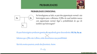 PROBABILIDADES
No heredograma ao lado, os pais têm pigmentação normal e são
heterozigotos para o albinismo. O filho do casal também nasceu
com pigmentação normal. Qual a probabilidade de que ele
também seja heterozigoto?
P = 2/3
PROBABILIDADE CONDICIONAL
Aa Aa
A_
Os pais heterozigotos produzem gametas A e a podendo gerar descendentes: AA, Aa, Aa, aa
Sabemos que o filho não é albino, então descartamos essa possibilidade
São três eventos possíveis, sendo dois favoráveis. Assim:
 
