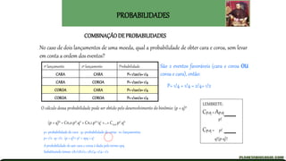 PROBABILIDADES
COMBINAÇÃO DE PROBABILIDADES
No caso de dois lançamentos de uma moeda, qual a probabilidade de obter cara e coroa, sem levar
em conta a ordem dos eventos?
1º lançamento 2º lançamento Probabilidade
CARA CARA P= 1/2x1/2=1/4
CARA COROA P= 1/2x1/2=1/4
COROA CARA P= 1/2x1/2=1/4
COROA COROA P= 1/2x1/2=1/4
São 2 eventos favoráveis (cara e coroa OU
coroa e cara), então:
P= 1/4 + 1/4 = 2/4= 1/2
O cálculo dessa probabilidade pode ser obtido pelo desenvolvimento do binômio: (p + q)n
(p + q)n = Cn,0.pn.q0 + Cn,1.pn-1q1 +...+ Cn,n.p0.qn
LEMBRETE:
Cp,q = Ap,q
p!
Cp,q = p!
q!(p-q)!
p= probabilidade de cara q= probabilidade de coroa n= lançamentos
p= 1/2 q= 1/2 (p + q)2= p2 + 2pq + q2
A probabilidade de sair cara e coroa é dada pelo termo 2pq
Substituindo temos: 2X1/2X1/2= 2X1/4= 2/4= 1/2
 