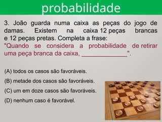 (A) todos os casos são favoráveis.
(B) metade dos casos são favoráveis.
(C) um em doze casos são favoráveis.
(D) nenhum caso é favorável.
probabilidade
3. João guarda numa caixa as peças do jogo de
damas. Existem na caixa 12 peças brancas
e 12 peças pretas. Completa a frase:
"Quando se considera a probabilidade de retirar
uma peça branca da caixa, _____________".
 