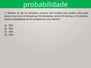 probabilidade
8. Mariana no dia do estudante comprou dois brindes para sortear entre seus
alunos. Sua turma é formada por 40 estudantes, sendo 24 meninas e 16 meninos.
Qual a probabilidade de um sorteado ser uma menina?
A) 60%
B) 40%
C) 30%
D) 20%
 