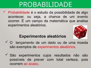 PROBABILIDADE
 Probabilidade é o estudo da possibilidade de algo
acontecer, ou seja, a chance de um evento
ocorrer. É um campo da matemática que analisa
experimentos aleatórios.
 O lançamento de um dado ou de uma moeda
são exemplos de experimentos aleatórios.
 São experimentos cujos resultados não são
possíveis de prever com total certeza, pois
ocorrem ao acaso.
Experimentos aleatórios
 