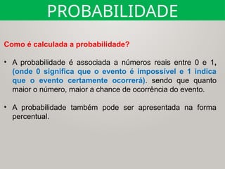 Como é calculada a probabilidade?
• A probabilidade é associada a números reais entre 0 e 1,
(onde 0 significa que o evento é impossível e 1 indica
que o evento certamente ocorrerá). sendo que quanto
maior o número, maior a chance de ocorrência do evento.
• A probabilidade também pode ser apresentada na forma
percentual.
PROBABILIDADE
 
