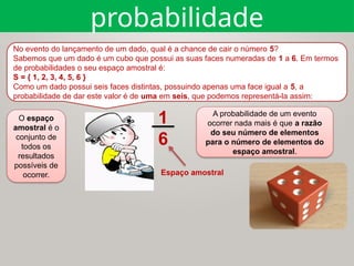 O espaço
amostral é o
conjunto de
todos os
resultados
possíveis de
ocorrer.
A probabilidade de um evento
ocorrer nada mais é que a razão
do seu número de elementos
para o número de elementos do
espaço amostral.
No evento do lançamento de um dado, qual é a chance de cair o número 5?
Sabemos que um dado é um cubo que possui as suas faces numeradas de 1 a 6. Em termos
de probabilidades o seu espaço amostral é:
S = { 1, 2, 3, 4, 5, 6 }
Como um dado possui seis faces distintas, possuindo apenas uma face igual a 5, a
probabilidade de dar este valor é de uma em seis, que podemos representá-la assim:
1
6
Espaço amostral
probabilidade
 