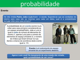 Evento
Os três irmãos Pedro, João e Luís foram à escola. Supondo-se que as condições de
retorno para casa são as mesmas para cada um deles, qual é a probabilidade
de Luís voltar para casa primeiro?
Agora é com você! No lançamento de uma moeda não viciada,
qual a probabilidade de cair coroa?
A probabilidade de um evento ocorrer (Luís
voltar para casa primeiro) considerando-se
um espaço amostral(Pedro, João e Luís) é
igual a razão do número de elementos do
evento (1, apenas Luís) para o número de
elementos do espaço amostral (3, o número
de irmãos que foram brincar na rua)
Sendo a chance de ocorrência deste evento
igual a: 1/3.
Evento é um subconjunto do espaço
amostral de um experimento aleatório.
probabilidade
 