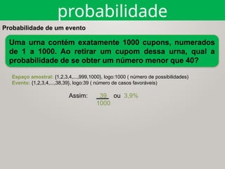 Probabilidade de um evento
Espaço amostral: {1,2,3,4,...,999,1000}, logo:1000 ( número de possibilidades)
Evento: {1,2,3,4,...,38,39}, logo:39 ( número de casos favoráveis)
Assim: 39 ou 3,9%
1000
Uma urna contém exatamente 1000 cupons, numerados
de 1 a 1000. Ao retirar um cupom dessa urna, qual a
probabilidade de se obter um número menor que 40?
probabilidade
 