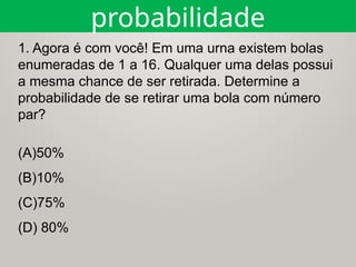 1. Agora é com você! Em uma urna existem bolas
enumeradas de 1 a 16. Qualquer uma delas possui
a mesma chance de ser retirada. Determine a
probabilidade de se retirar uma bola com número
par?
probabilidade
(A)50%
(B)10%
(C)75%
(D) 80%
 
