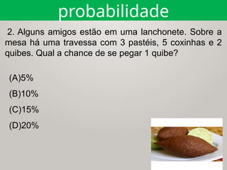 (A)5%
(B)10%
(C)15%
(D)20%
2. Alguns amigos estão em uma lanchonete. Sobre a
mesa há uma travessa com 3 pastéis, 5 coxinhas e 2
quibes. Qual a chance de se pegar 1 quibe?
probabilidade
 