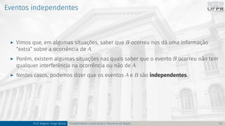 Eventos independentes
I Vimos que, em algumas situações, saber que B ocorreu nos dá uma informação
“extra” sobre a ocorrência de A.
I Porém, existem algumas situações nas quais saber que o evento B ocorreu não tem
qualquer interferência na ocorrência ou não de A.
I Nestes casos, podemos dizer que os eventos A e B são independentes.
Prof. Wagner Hugo Bonat Probabilidade condicional e Teorema de Bayes 10
 