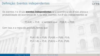 Definição: Eventos independentes
Os eventos A e B são eventos independentes se a ocorrência de B não altera a
probabilidade de ocorrência de A, ou seja, eventos A e B são independentes se
P(A|B) = P(A) e também que P(B|A) = P(B).
Com isso, e a regra do produto, temos que
P(A ∩ B) = P(B) · P(A|B) = P(B) · P(A).
P(A ∩ B) = P(A) · P(B|A) = P(A) · P(B).
Prof. Wagner Hugo Bonat Probabilidade condicional e Teorema de Bayes 11
 