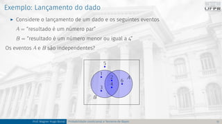 Exemplo: Lançamento do dado
I Considere o lançamento de um dado e os seguintes eventos
A = “resultado é um número par”
B = “resultado é um número menor ou igual a 4”
Os eventos A e B são independentes?
A
B
1
3
6
4
2
5
Prof. Wagner Hugo Bonat Probabilidade condicional e Teorema de Bayes 12
 