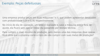 Exemplo: Peças defeituosas
Uma empresa produz peças em duas máquinas I e II, que podem apresentar desajustes
com probabilidade 0,05 e 0,10, respectivamente.
No início do dia de operação, um teste é realizado e, caso a máquina esteja fora de
ajuste, ela ficará sem operar nesse dia passando por revisão técnica.
Para cumprir o nível mínimo de produção, pelo menos uma das máquinas deve operar.
Você diria que a empresa corre o risco de não cumprir com suas metas de produção?
Prof. Wagner Hugo Bonat Probabilidade condicional e Teorema de Bayes 14
 