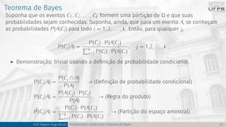 Teorema de Bayes
Suponha que os eventos C1, C2, . . . , Ck formem uma partição de Ω e que suas
probabilidades sejam conhecidas. Suponha, ainda, que para um evento A, se conheçam
as probabilidades P(A|Ci) para todo i = 1, 2, . . . , k. Então, para qualquer j,
P(Cj|A) =
P(Cj) · P(A|Cj)
Pk
i=1 P(Ci) · P(A|Ci)
, j = 1,2, . . . ,k.
I Demonstração: trivial usando a definição de probabilidade condicional.
P(Cj|A) =
P(Cj ∩ A)
P(A)
→ (Definição de probabilidade condicional)
P(Cj|A) =
P(A|Cj) · P(Cj)
P(A)
→ (Regra do produto)
P(Cj|A) =
P(Cj) · P(A|Cj)
Pk
i=1 P(Ci) · P(A|Ci)
→ (Partição do espaço amostral)
Prof. Wagner Hugo Bonat Probabilidade condicional e Teorema de Bayes 20
 