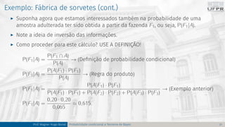 Exemplo: Fábrica de sorvetes (cont.)
I Suponha agora que estamos interessados também na probabilidade de uma
amostra adulterada ter sido obtida a partir da fazenda F1, ou seja, P(F1|A).
I Note a ideia de inversão das informações.
I Como proceder para este cálculo? USE A DEFINIÇÃO!
P(F1|A) =
P(F1 ∩ A)
P(A)
→ (Definição de probabilidade condicional)
P(F1|A) =
P(A|F1) · P(F1)
P(A)
→ (Regra do produto)
P(F1|A) =
P(A|F1) · P(F1)
P(A|F1) · P(F1) + P(A|F2) · P(F2) + P(A|F3) · P(F3)
→ (Exemplo anterior)
P(F1|A) =
0,20 · 0,20
0,065
≈ 0,615.
Prof. Wagner Hugo Bonat Probabilidade condicional e Teorema de Bayes 21
 