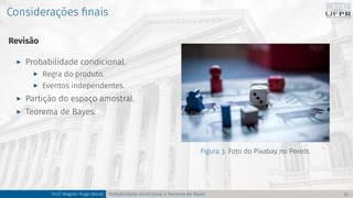 Considerações finais
Revisão
I Probabilidade condicional.
I Regra do produto.
I Eventos independentes.
I Partição do espaço amostral.
I Teorema de Bayes.
Figura 3. Foto do Pixabay no Pexels.
Prof. Wagner Hugo Bonat Probabilidade condicional e Teorema de Bayes 23
 