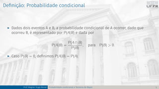 Definição: Probabilidade condicional
I Dados dois eventos A e B, a probabilidade condicional de A ocorrer, dado que
ocorreu B, é representado por P(A|B) e dada por
P(A|B) =
P(A ∩ B)
P(B)
, para P(B) > 0.
I Caso P(B) = 0, definimos P(A|B) = P(A).
Prof. Wagner Hugo Bonat Probabilidade condicional e Teorema de Bayes 5
 