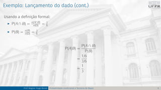 Exemplo: Lançamento do dado (cont.)
Usando a definição formal:
I P(A ∩ B) = n(A∩B)
n(Ω) = 1
6
I P(B) = n(B)
n(Ω) = 3
6
P(A|B) =
P(A ∩ B)
P(B)
=
1/6
3/6
=
1
3
.
Prof. Wagner Hugo Bonat Probabilidade condicional e Teorema de Bayes 6
 