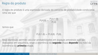 Regra do produto
A regra do produto é uma expressão derivada do conceito de probabilidade condicional.
Uma vez que
P(A|B) =
P(A ∩ B)
P(B)
temos que
P(A ∩ B) = P(A|B) · P(B).
Essa expressão permite calcular probabilidades em espaços amostrais que são
realizados em sequência, onde a ocorrência da segunda etapa depende (ou não) da
ocorrência da primeira etapa.
Prof. Wagner Hugo Bonat Probabilidade condicional e Teorema de Bayes 7
 