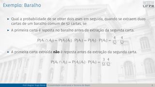 Exemplo: Baralho
I Qual a probabilidade de se obter dois ases em seguida, quando se extraem duas
cartas de um baralho comum de 52 cartas, se:
I A primeira carta é reposta no baralho antes da extração da segunda carta.
P(A1 ∩ A2) = P(A2|A1) · P(A1) = P(A2) · P(A1) =
4
52
·
4
52
.
I A primeira carta extraída não é reposta antes da extração da segunda carta.
P(A1 ∩ A2) = P(A2|A1) · P(A1) =
3
51
4
52
.
Prof. Wagner Hugo Bonat Probabilidade condicional e Teorema de Bayes 8
 