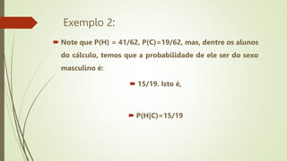 Exemplo 2:
 Note que P(H) = 41/62, P(C)=19/62, mas, dentre os alunos
do cálculo, temos que a probabilidade de ele ser do sexo
masculino é:
 15/19. Isto é,
 P(H|C)=15/19
 
