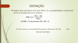 DEFINIÇÃO
 Dados dois eventos A e B, com P(A) ≠ 0, a probabilidade condicional
de B, na certeza de A é o número
   
 
0.
B)
|
P(A
decretamos
0,
P(B)
Se
.
|




A
P
B
A
P
A
B
P
É muito comum o uso dessa fórmula para o cálculo de P(A∩B). Pois,
P(A∩B)=P(A).P(B|A)
 