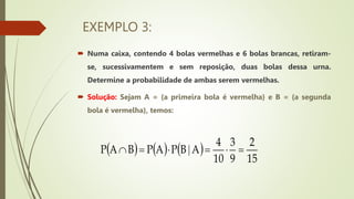 EXEMPLO 3:
 Numa caixa, contendo 4 bolas vermelhas e 6 bolas brancas, retiram-
se, sucessivamentem e sem reposição, duas bolas dessa urna.
Determine a probabilidade de ambas serem vermelhas.
 Solução: Sejam A = {a primeira bola é vermelha} e B = {a segunda
bola é vermelha}, temos:
     
15
2
9
3
10
4
A
B
P
A
P
B
A
P 




 |
 