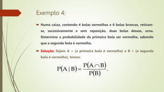 Exemplo 4:
 Numa caixa, contendo 4 bolas vermelhas e 6 bolas brancas, retiram-
se, sucessivamente e sem reposição, duas bolas dessas, urna.
Determine a probabilidade da primeira bola ser vermelha, sabendo
que a segunda bola é vermelha.
 Solução: Sejam A = {a primeira bola é vermelha} e B = {a segunda
bola é vermelha}, temos:
   
 
.
|
B
P
B
A
P
B
A
P


 