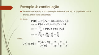 Exemplo 4: continuação
 Sabemos que P(A∩B) = 2/15 (exemplo anterior) e que P(C) = {a primeira bola é
branca}. Então, basta calcular P(B).
 Logo,
     
 
   
   
5
2
9
4
10
6
15
2
C
B
P
C
P
15
2
B
C
P
B
A
P
B
C
B
A
P
B
P


















|
   
 
.
3
1
5
2
15
2
| 




B
P
B
A
P
B
A
P
Então,
 