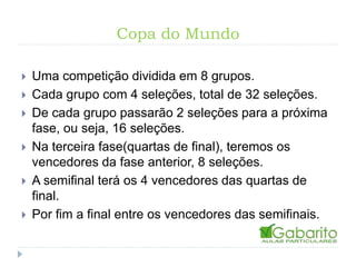 Copa do Mundo
Uma competição dividida em 8 grupos.
Cada grupo com 4 seleções, total de 32 seleções.
De cada grupo passarão 2 seleções para a próxima
fase, ou seja, 16 seleções.
Na terceira fase(quartas de final), teremos os
vencedores da fase anterior, 8 seleções.
A semifinal terá os 4 vencedores das quartas de
final.
Por fim a final entre os vencedores das semifinais.
