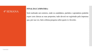 4ª SEMANA
FINAL DA CAMPANHA:
Será realizado um comício, onde os candidatos, partidos e apoiadores poderão
expor com clareza as suas propostas; tudo deverá ser registrado pela imprensa
que, por sua vez, fará a última pesquisa sobre quem é o favorito.
15/03/2025
 