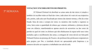 5ª SEMANA
VOTAÇÃO E ENCERRAMENTO DO PROJETO:
O Tribunal Eleitoral irá distribuir as urnas antes de dar início à votação e
também irá recolher todas ao final dos votos; cada aluno irá votar em sua respectiva
sala, porém, cada sala será fiscalizada por alunos das demais turmas, a fim de evitar
fraude, boca de urna e compra de votos; os mesários irão receber e registrar os
votos, bem como a quantidade de alunos que votaram; militantes e eleitores devem
votar em silêncio, manifestando-se apenas através de acessórios ou das cores do
partido no qual irá votar; os eleitores que não obedecerem às regras terão seus votos
anulados; após o recolhimento das urnas, a contagem de votos deverá ser feita pelo
Tribunal Eleitora na presença do Fiscais e do professor/dos professores responsáveis
pelo projeto; por fim, o resultado deverá ser apresentado pela Imprensa e os
números deverão ser expostos e trabalhados em sala de aula.
15/03/2025
 