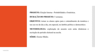 PROJETO: Eleição Interna - Probabilidade e Estatística.
DURAÇÃO DO PROJETO: 5 semanas.
OBJETIVO: tornar os alunos aptos para o entendimento da temática e
seu uso no do dia a dia, em especial, no âmbito político e democrático.
METODOLOGIA: exploração do assunto com aulas dinâmicas e
recriação do período eleitoral na escola.
SÉRIE: Ensino Médio.
15/03/2025
 