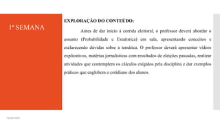 15/03/2025
EXPLORAÇÃO DO CONTEÚDO:
Antes de dar início à corrida eleitoral, o professor deverá abordar o
assunto (Probabilidade e Estatística) em sala, apresentando conceitos e
esclarecendo dúvidas sobre a temática. O professor deverá apresentar vídeos
explicativos, matérias jornalísticas com resultados de eleições passadas, realizar
atividades que contemplem os cálculos exigidos pela disciplina e dar exemplos
práticos que englobem o cotidiano dos alunos.
1ª SEMANA
 