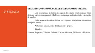 ORGANIZAÇÃO CRONOLÓGICA E DELEGAÇÃO DE TAREFAS:
Será apresentado às turmas a proposta do projeto e sem seguida ficará
definido o cronograma das atividades, as pautas que serão discutidas e a divisão
de tarefas.
Todas as salas deverão trabalhar em conjunto, se ajudando e mantendo
o respeito mútuo.
As turmas, unidas, serão divididas em 7 grupos.
São eles:
Partidos, Imprensa, Tribunal Eleitoral, Fiscais, Mesários, Militantes e Eleitores.
15/03/2025
2ª SEMANA
 