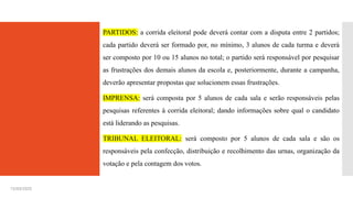 15/03/2025
PARTIDOS: a corrida eleitoral pode deverá contar com a disputa entre 2 partidos;
cada partido deverá ser formado por, no mínimo, 3 alunos de cada turma e deverá
ser composto por 10 ou 15 alunos no total; o partido será responsável por pesquisar
as frustrações dos demais alunos da escola e, posteriormente, durante a campanha,
deverão apresentar propostas que solucionem essas frustrações.
IMPRENSA: será composta por 5 alunos de cada sala e serão responsáveis pelas
pesquisas referentes à corrida eleitoral; dando informações sobre qual o candidato
está liderando as pesquisas.
TRIBUNAL ELEITORAL: será composto por 5 alunos de cada sala e são os
responsáveis pela confecção, distribuição e recolhimento das urnas, organização da
votação e pela contagem dos votos.
 