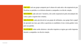 15/03/2025
FISCAIS: será um grupo composto por 6 alunos de cada sala e são responsáveis por
fiscalizar os partidos e os eleitores durante a campanha e no dia da votação.
MESÁRIOS: cada sala terá 3 mesários, eles serão responsáveis pela arrecadação dos
votos e pelo o registro dos votantes.
MILITANTES: cada sala deverá ter seu grupo de militantes, esse grupo fará o papel
da oposição nas ruas, que cobra e questiona os candidatos rivais e tenta ganhar votos
para seu partido.
ELEITORES: todos serão eleitores e deverão respeitar as regras que serão impostas
durante a campanha e no dia da votação.
 
