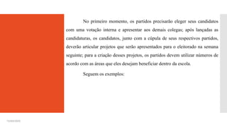 15/03/2025
No primeiro momento, os partidos precisarão eleger seus candidatos
com uma votação interna e apresentar aos demais colegas; após lançadas as
candidaturas, os candidatos, junto com a cúpula de seus respectivos partidos,
deverão articular projetos que serão apresentados para o eleitorado na semana
seguinte; para a criação desses projetos, os partidos devem utilizar números de
acordo com as áreas que eles desejam beneficiar dentro da escola.
Seguem os exemplos:
 