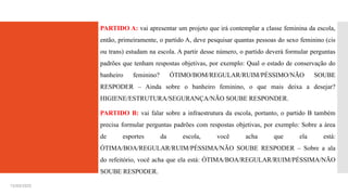 PARTIDO A: vai apresentar um projeto que irá contemplar a classe feminina da escola,
então, primeiramente, o partido A, deve pesquisar quantas pessoas do sexo feminino (cis
ou trans) estudam na escola. A partir desse número, o partido deverá formular perguntas
padrões que tenham respostas objetivas, por exemplo: Qual o estado de conservação do
banheiro feminino? ÓTIMO/BOM/REGULAR/RUIM/PÉSSIMO/NÃO SOUBE
RESPODER – Ainda sobre o banheiro feminino, o que mais deixa a desejar?
HIGIENE/ESTRUTURA/SEGURANÇA/NÃO SOUBE RESPONDER.
PARTIDO B: vai falar sobre a infraestrutura da escola, portanto, o partido B também
precisa formular perguntas padrões com respostas objetivas, por exemplo: Sobre a área
de esportes da escola, você acha que ela está:
ÓTIMA/BOA/REGULAR/RUIM/PÉSSIMA/NÃO SOUBE RESPODER – Sobre a ala
do refeitório, você acha que ela está: ÓTIMA/BOA/REGULAR/RUIM/PÉSSIMA/NÃO
SOUBE RESPODER.
15/03/2025
 