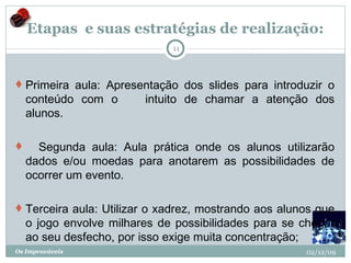 Etapas  e suas estratégias de realização: Primeira aula: Apresentação dos slides para introduzir o conteúdo com o       intuito de chamar a atenção dos alunos.      Segunda aula: Aula prática onde os alunos utilizarão dados e/ou moedas para anotarem as possibilidades de ocorrer um evento.  Terceira aula: Utilizar o xadrez, mostrando aos alunos que o jogo envolve milhares de possibilidades para se chegar ao seu desfecho, por isso exige muita concentração; 02/12/09 Os Improváveis 