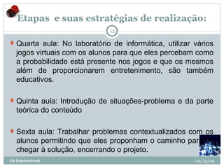 Etapas  e suas estratégias de realização: Quarta aula: No laboratório de informática, utilizar vários jogos virtuais com os alunos para que eles percebam como a probabilidade está presente nos jogos e que os mesmos além de proporcionarem entretenimento, são também educativos. Quinta aula: Introdução de situações-problema e da parte teórica do conteúdo Sexta aula: Trabalhar problemas contextualizados com os alunos permitindo que eles proponham o caminho para se chegar à solução, encerrando o projeto. 02/12/09 Os Improváveis 